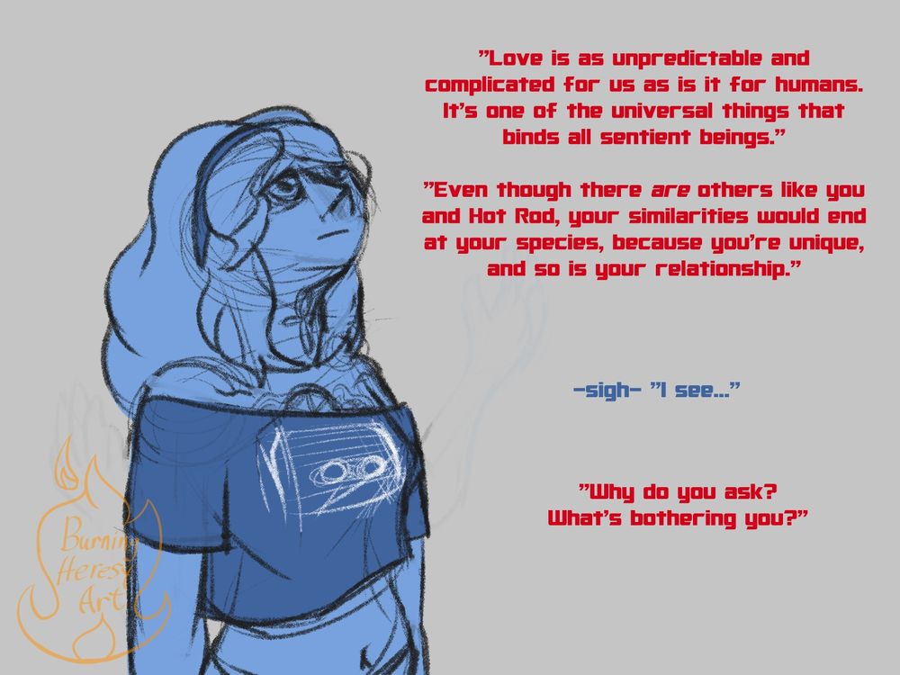 Sapphire frowns as she continues to listen, more red text; "Love is as unpredictable and complicated for us as it is for humans. It's one of the universal things that binds all sentient beings. Even though there ARE others like you and Hot Rod, your similarities would end at your species, because you're unique, and so is your relationship." Sapphire sighs and replies "I see..." Optimus then asks, "Why do you ask? What's bothering you?"