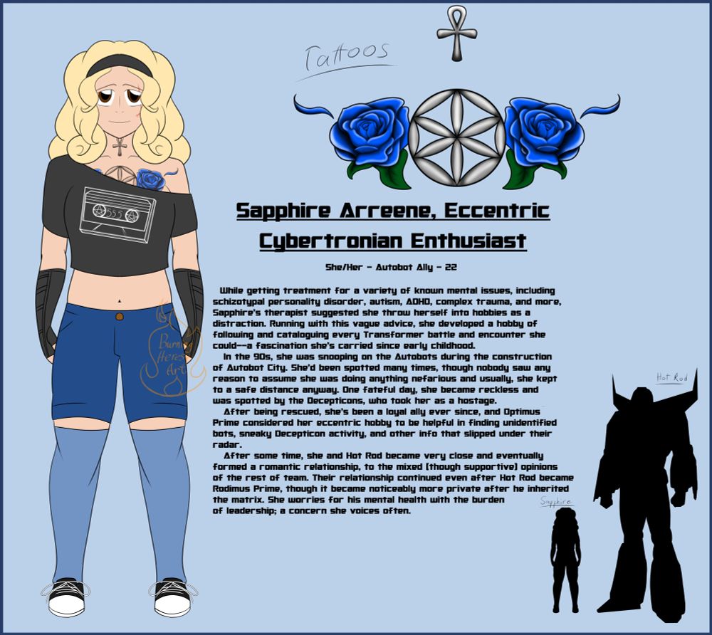 An anime-style drawing of a white, average built cis woman with long, curly blond hair. She's wearing a black hairband, a black off-the-shoulder shirt with a cassette with pentacles and the number 555 on it, jean shorts, long blue socks, black armwarmers, and black and white shoes. She has an ankh tattoo on her neck and an Aphrodite's flower with blue roses on each side on her her chest. A close-up of the tattoo is seen, along with a height comparison of her and G1 Hot Rod, where she comes up to his thigh. Her bio reads as follows;

Sapphire Arreene, Eccentric Cybertronian Enthusiast
She/Her - Autobot ally - 22

While getting treatment for a variety of known mental issues, including
schizotypal personality disorder, autism, ADHD, complex trauma, and more, Sapphire's therapist suggested she throw herself into hobbies as a distraction. Running with this vague advice, she developed a hobby of following and cataloguing every Transformer battle and encounter she could--a fascination she's carried since early childhood.
   In the 90s, she was snooping on the Autobots during the construction
of Autobot City. She'd been spotted many times, though nobody saw any reason to assume she was doing anything nefarious and usually, she kept to a safe distance anyway. One fateful day, she became reckless and was spotted by the Decepticons, who took her as a hostage.
   After being rescued, she's been a loyal ally ever since, and Optimus
Prime considered her eccentric hobby to be helpful in finding unidentified bots, sneaky Decepticon activity, and other info that slipped under their radar.
   After some time, she and Hot Rod became very close and eventually
formed a romantic relationship, to the mixed (though supportive) opinions of the rest of team. Their relationship continued even after Hot Rod became Rodimus Prime, though it became noticeably more private after he inherited the matrix. She worries for his mental health with the burden of leadership; a concern she voices often.
