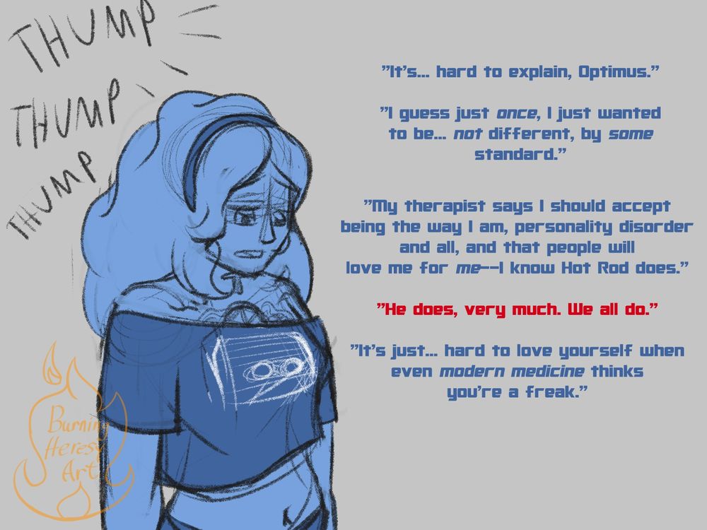 Drawn text behind Sapphire reads "Thump, thump, thump", as she looks down and opens up, "It's... hard to explain, Optimus. I guess just once, I wanted to be... not different, by some standard. My therapist says I should accept being the way I am, personality disorder and all, and that people will love me for me--I know Hot Rod does."

Optimus interrupts, "he does, very much. We all do." 

She continues, "it's just... hard to love yourself when even modern medicine thinks you're a freak."