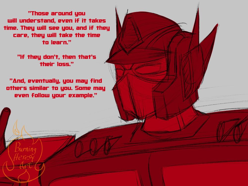 Optimus's face, he's drawn in red, "Those around you will understand, even if it takes time. They will see you, and if they care, they willt ake the time to learn. If they don't, then that's their loss. And, eventually, you may find others similar to you. Some may even follow your example."