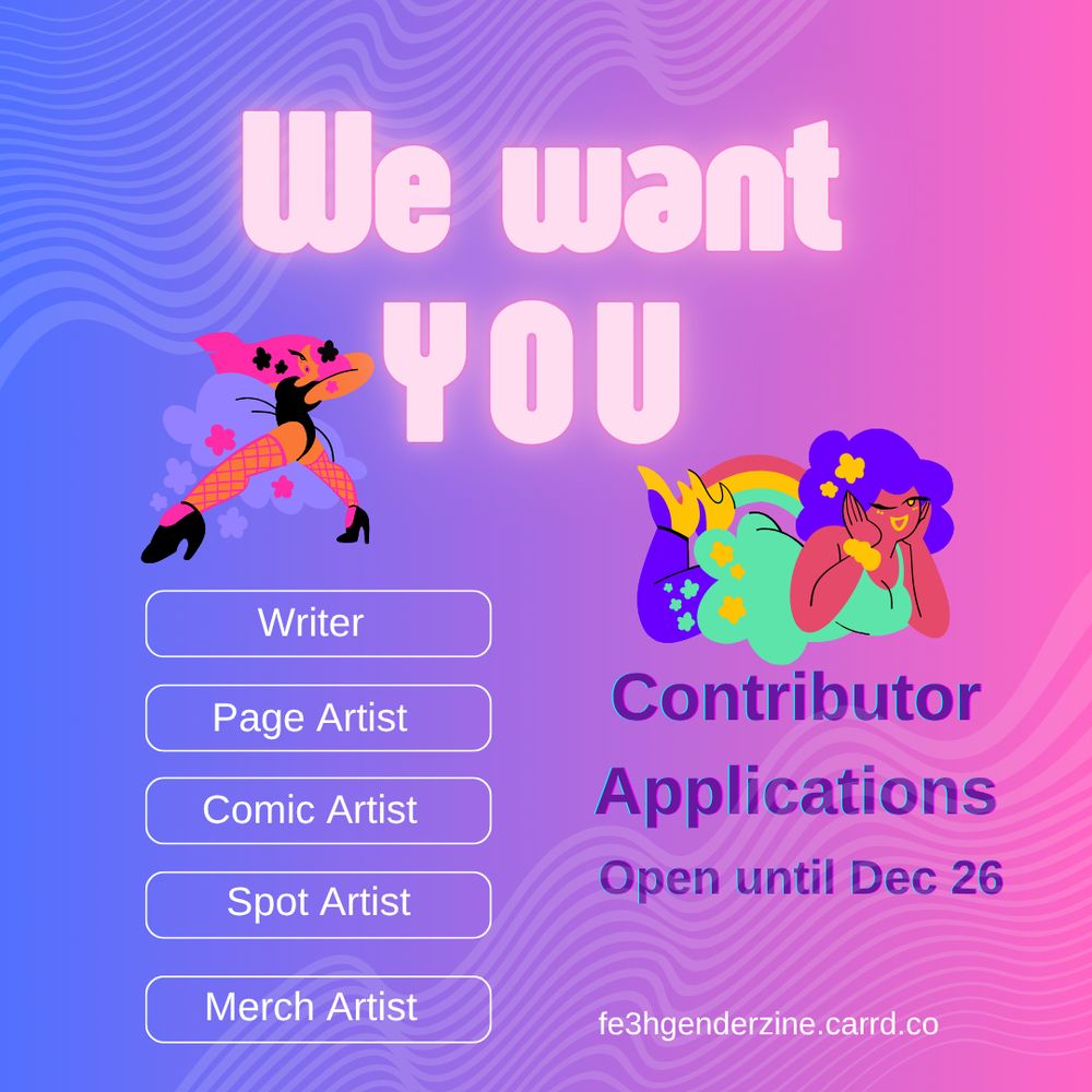Background is a blue to pink gradient, in the upper left and lower right corner are semi transparent wave forms. Two graphics of comic ladies are placed between text. Both have fabulous hair styles, make up and high heels. The left one also has fish net thights and makes dance moves. The right lady lies on her stomach, legs in the air, and makes a cutesy face. Text reads: "We want YOU" in pink neon letters. Then in purple letters: "Contributor Applications Open until Dc 26" In five white boxes stands from top to down: Writer, Page Artist, Comic Artist, Spot Artist and Merch Artist. At the bottom stands fe3hgenderzine.carrd.co