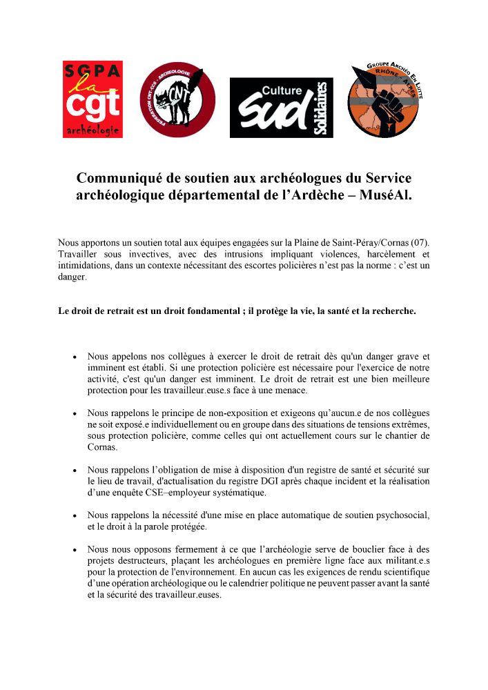 Communiqué de soutien aux archéologues du Service archéologique départemental de l’Ardèche – MuséAl.
Nous apportons un soutien total aux équipes engagées sur la Plaine de Saint-Péray/Cornas (07). Travailler sous invectives, avec des intrusions impliquant violences, harcèlement et intimidations, dans un contexte nécessitant des escortes policières n’est pas la norme : c’est un danger.
Le droit de retrait est un droit fondamental ; il protège la vie, la santé et la recherche.
 Nous appelons nos collègues à exercer le droit de retrait dès qu'un danger grave et imminent est établi. Si une protection policière est nécessaire pour l'exercice de notre activité, c'est qu'un danger est imminent. Le droit de retrait est une bien meilleure protection pour les travailleur.euse.s face à une menace.
 Nous rappelons le principe de non-exposition et exigeons qu’aucun.e de nos collègues ne soit exposé.e individuellement ou en groupe dans des situations de tensions extrêmes, sous protection policière, comme celles qui ont actuellement cours sur le chantier de Cornas.
 Nous rappelons l’obligation de mise à disposition d'un registre de santé et sécurité sur le lieu de travail, d'actualisation du registre DGI après chaque incident et la réalisation d’une enquête CSE–employeur systématique.
 Nous rappelons la nécessité d'une mise en place automatique de soutien psychosocial, et le droit à la parole protégée.
 Nous nous opposons fermement à ce que l’archéologie serve de bouclier face à des projets destructeurs, plaçant les archéologues en première ligne face aux militant.e.s pour la protection de l'environnement. En aucun cas les exigences de rendu scientifique d’une opération archéologique ou le calendrier politique ne peuvent passer avant la santé et la sécurité des travailleur.euses.