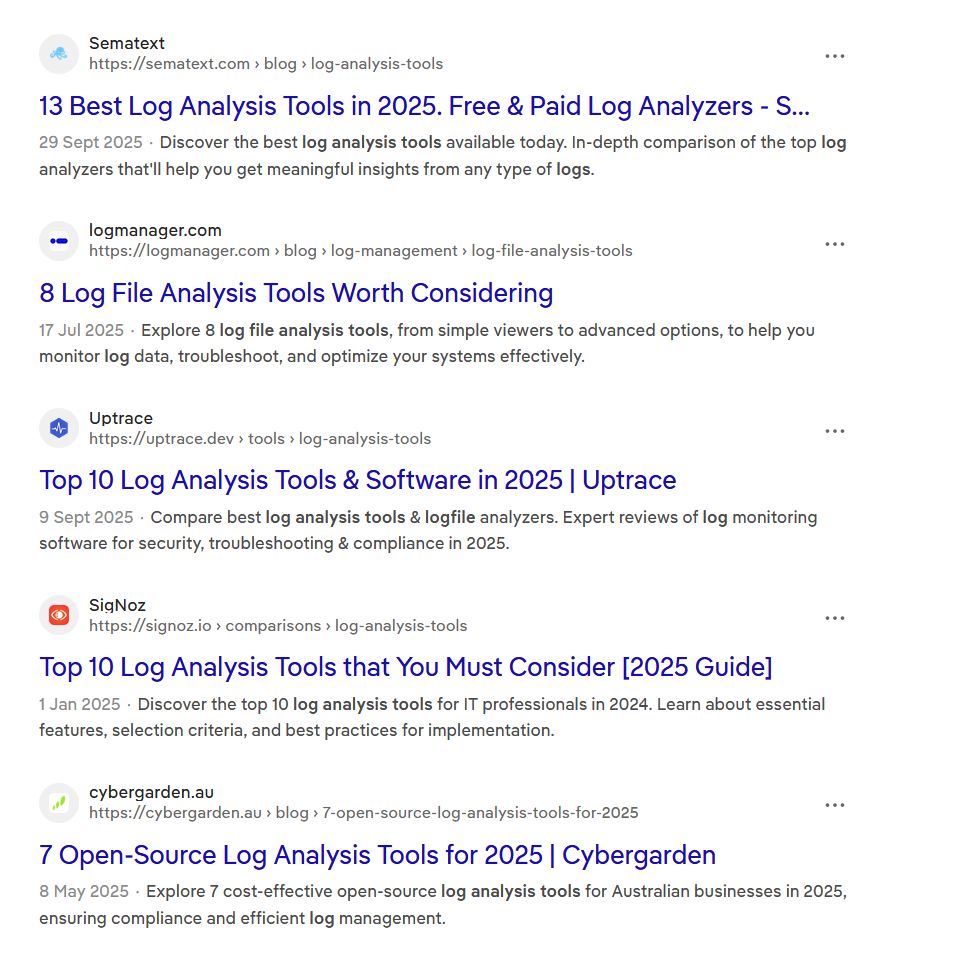 A screenshot of DDG search results:
Sematext

https://sematext.com › blog › log-analysis-tools
13 Best Log Analysis Tools in 2025. Free & Paid Log Analyzers - Sematext
29 Sept 2025Discover the best log analysis tools available today. In-depth comparison of the top log analyzers that'll help you get meaningful insights from any type of logs.

logmanager.com

https://logmanager.com › blog › log-management › log-file-analysis-tools
8 Log File Analysis Tools Worth Considering
17 Jul 2025Explore 8 log file analysis tools, from simple viewers to advanced options, to help you monitor log data, troubleshoot, and optimize your systems effectively.

Uptrace

https://uptrace.dev › tools › log-analysis-tools
Top 10 Log Analysis Tools & Software in 2025 | Uptrace
9 Sept 2025Compare best log analysis tools & logfile analyzers. Expert reviews of log monitoring software for security, troubleshooting & compliance in 2025.

SigNoz

https://signoz.io › comparisons › log-analysis-tools
Top 10 Log Analysis Tools that You Must Consider [2025 Guide]
1 Jan 2025Discover the top 10 log analysis tools for IT professionals in 2024. Learn about essential features, selection criteria, and best practices for implementation.
, ensuring compliance and efficient log management.