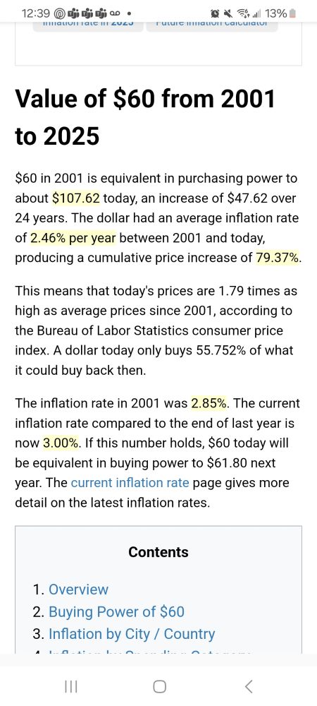 Value of $60 from 2001 to 2025
$60 in 2001 is equivalent in purchasing power to about $107.62 today, an increase of $47.62 over 24 years. The dollar had an average inflation rate of 2.46% per year between 2001 and today, producing a cumulative price increase of 79.37%.

This means that today's prices are 1.79 times as high as average prices since 2001, according to the Bureau of Labor Statistics consumer price index. A dollar today only buys 55.752% of what it could buy back then.

The inflation rate in 2001 was 2.85%. The current inflation rate compared to the end of last year is now 3.00%. If this number holds, $60 today will be equivalent in buying power to $61.80 next year. The current inflation rate page gives more detail on the latest inflation rates.

https://www.in2013dollars.com/us/inflation/2001?amount=60