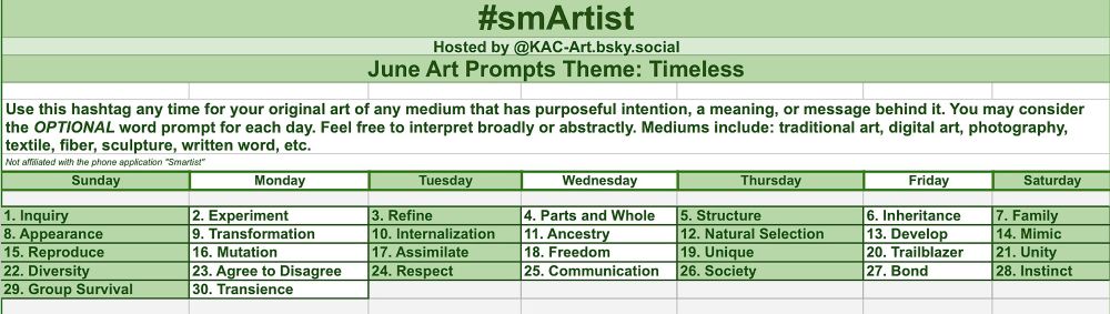 smArtist
Hosted by @KAC-Art.bsky.social
June 2025 Art Prompts Theme: Timeless
Use this hashtag any time for your original art of any medium that has purposeful intention, a meaning, or message behind it. You may consider the OPTIONAL word prompt for each day. Feel free to interpret broadly or abstractly. Mediums include: traditional art, digital art, photography, textile, fiber, sculpture, written word, etc.

Not affiliated with Smartist phone application. 

Daily June 2025 Prompts:

FOUNDATIONS
1. Inquiry
2. Experiment
3. Refine
4. Parts and Whole
5. Structure
HEREDITY
6. Inheritance
7. Family
8. Appearance
9. Transformation 
10. Internalization 
EVOLUTION
11. Ancestry 
12. Natural Selection 
13. Develop
14. Mimic
15. Reproduce
16. Mutation
17. Assimilate
18. Freedom
19. Unique
20. Trailblazer
21. Unity 
22. Diversity
23. Agree to Disagree
24. Respect
25. Communication
SPIRIT
26. Society
27. Bond
28. Instinct
29. Group Survival
30. 
