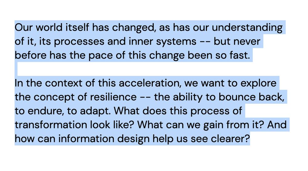 Screenshot text:  Our world itself has changed, as has our understanding of it, its processes and inner systems -- but never before has the pace of this change been so fast. In the context of this acceleration, we want to explore the concept of resilience -- the ability to bounce back, to endure, to adapt. What does this process of transformation look like? What can we gain from it? And how can information design help us see clearer?