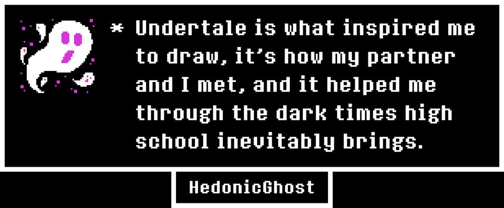 Undertale is what inspired me to draw, it's how my partner and I met, and it helped me through the dark times high school inevitably brings.