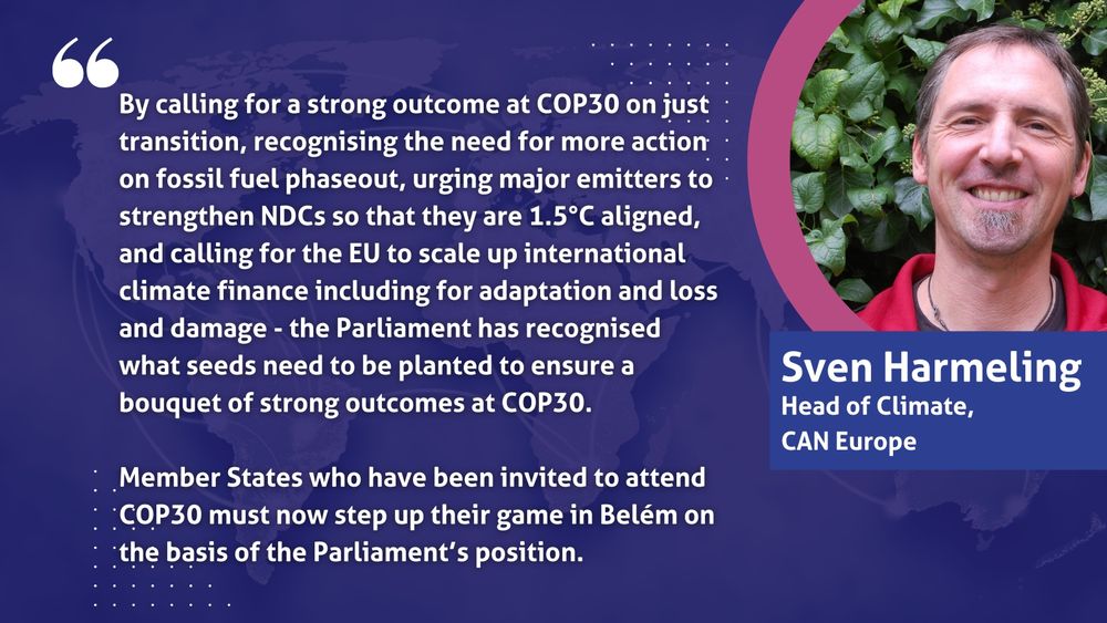 By calling for a strong outcome at COP30 on just transition, recognising the need for more action on fossil fuel phaseout, urging major emitters to strengthen NDCs so that they are 1.5°C aligned, and calling for the EU to scale up international climate finance including for adaptation and loss and damage - the Parliament has recognised what seeds need to be planted to ensure a bouquet of strong outcomes at COP30.

Member States who have been invited to attend COP30 must now step up their game in Belém on the basis of the Parliament’s position.

- Sven Harmeling, Head of Climate CAN Europe