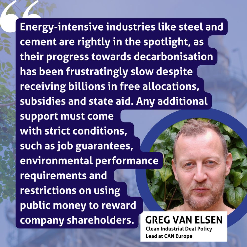 "Energy-intensive industries like steel and cement are rightly in the spotlight, as their progress towards decarbonisation has been frustratingly slow despite receiving billions in free allocations, subsidies and state aid. Any additional support must come with strict conditions, such as job guarantees, environmental performance requirements and restrictions on using public money to reward company shareholders."
Greg Van Elsen, Clean Industrial Deal Policy Lead at CAN Europe