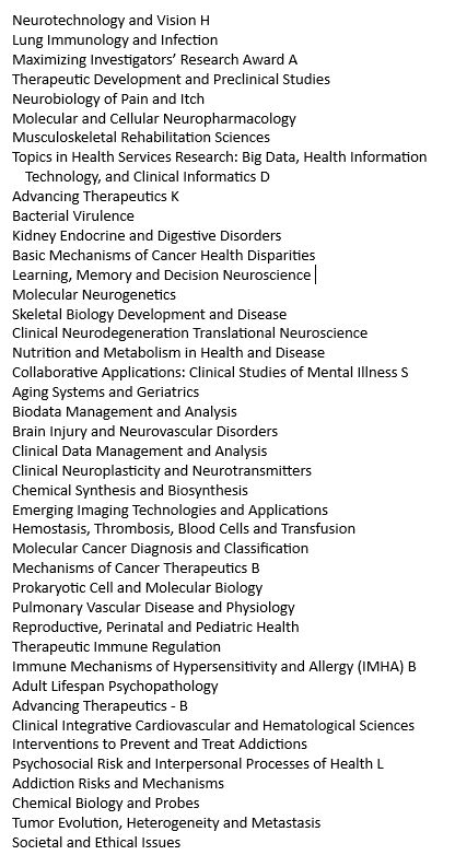 List of canceled meetings last week:
Neurotechnology and Vision H
Lung Immunology and Infection 
Maximizing Investigators’ Research Award A
Therapeutic Development and Preclinical Studies
Neurobiology of Pain and Itch 
Molecular and Cellular Neuropharmacology
Musculoskeletal Rehabilitation Sciences
Topics in Health Services Research: Big Data, Health Information Technology, and Clinical Informatics D 
Advancing Therapeutics K
Bacterial Virulence 
Kidney Endocrine and Digestive Disorders 
Basic Mechanisms of Cancer Health Disparities
Learning, Memory and Decision Neuroscience 
Molecular Neurogenetics 
Skeletal Biology Development and Disease 
Clinical Neurodegeneration Translational Neuroscience 
Nutrition and Metabolism in Health and Disease 
Collaborative Applications: Clinical Studies of Mental Illness S 
Aging Systems and Geriatrics
Biodata Management and Analysis 
Brain Injury and Neurovascular Disorders 
Clinical Data Management and Analysis 
Clinical Neuroplasticity and Neurotransmitters 
Chemical Synthesis and Biosynthesis 
Emerging Imaging Technologies and Applications
Hemostasis, Thrombosis, Blood Cells and Transfusion 
Molecular Cancer Diagnosis and Classification
Mechanisms of Cancer Therapeutics B
Prokaryotic Cell and Molecular Biology
Pulmonary Vascular Disease and Physiology
Reproductive, Perinatal and Pediatric Health
Therapeutic Immune Regulation
Immune Mechanisms of Hypersensitivity and Allergy (IMHA) B 
Adult Lifespan Psychopathology
Advancing Therapeutics - B
Clinical Integrative Cardiovascular and Hematological Sciences 
Interventions to Prevent and Treat Addictions
Psychosocial Risk and Interpersonal Processes of Health L 
Addiction Risks and Mechanisms
Chemical Biology and Probes 
Tumor Evolution, Heterogeneity and Metastasis 
Societal and Ethical Issues
