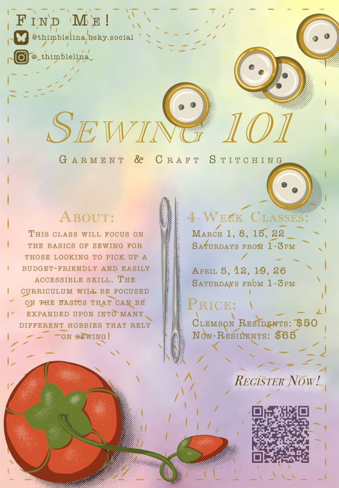 Little poster I whipped up all on my own. Watercolor pastel background behind some cartoon sewing notions like needles and buttons. Reads as follows. Sewing 101: Garment and Craft Stitching. About: THIS CLASS WILL FOCUS ON THE BASICS OF SEWING FOR THOSE LOOKING TO PICK UP A BUDGET-FRIENDLY AND EASILY
ACCESSIBLE SKILL. THE CURRICULUM WILL BE FOCUSED ON THE BASICS THAT CAN BE
EXPANDED UPON INTO MANY DIFFERENT HOBBIES THAT RELY ON SEWING! 4-week classes: MARCH 1st, 8th, 15th, 22nd (SATURDAYS FROM 1-3PM) and APRIL 5th, 12th, 19th, 26th
(SATURDAYS FROM 1-3PM). PRICE:
CLEMSON RESIDENTS: $50
NON-RESIDENTS: $65

Register now! 