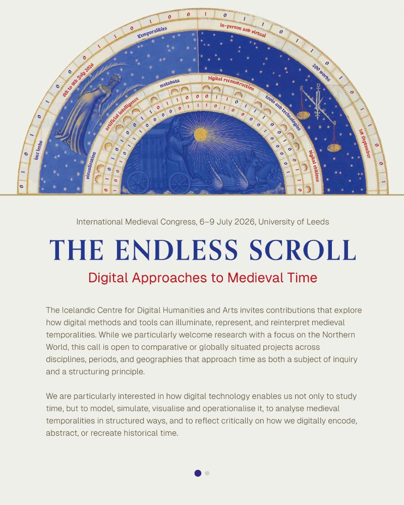 CfP for IMC Leeds, 6-9 July 2026

The Endless Scroll: Digital Approaches to Medieval Time

Sponsor: Centre for Digital Humanities and Arts, Iceland
Submission deadline: 1 September 2025

The Icelandic Centre for Digital Humanities and Arts invites contributions that explore how digital methods and tools can illuminate, represent, and reinterpret medieval temporalities. While we particularly welcome research with a focus on the Northern World, this call is open to comparative or globally situated projects across disciplines, periods, and geographies that approach time as both a subject of inquiry and a structuring principle.

Possible topics may include (but are not limited to):

    Visualising medieval perceptions or structures of time
    Tools and technologies for measuring, representing, or distorting medieval time
    Digital editions of computus texts
    Digital reconstruction of objects or texts, lost or transformed over time
    Manuscript temporality (e.g. mise-en-page, palimpsests, gloss traditions, marginalia) using computational approaches
    Modelling temporal rhythms in liturgy, agriculture, politics, or narratives
    Analysis of long-term temporalities in environmental, climatic, or landscape data
    Artificial intelligence and the automation of temporal interpretation
    Temporal modelling in metadata, databases, markup languages, and DH infrastructures
    Interface design and user experience in projects that convey or manipulate medieval temporalities
    Re-mediating or reimagining medieval time in games or immersive digital environments
    Temporal poetics and the aesthetics of time in digital medievalism

Please submit an abstract of around 200 words, a short bio including affiliation and contact information, and indicate your preferred mode of participation (in-person or virtual).
Proposals and queries should be sent to Katrín Lísa L. Mikaelsdóttir (kll@hi.is) no later than 1 September 2025.