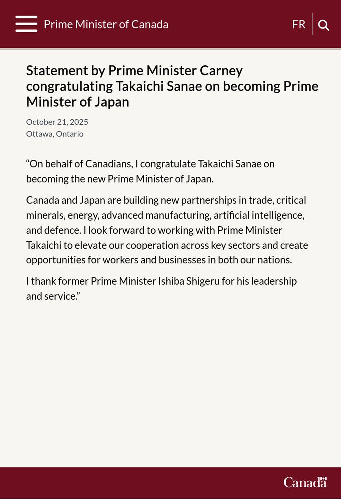 Statement of Prime Minister Mark Carney:

“On behalf of Canadians, I congratulate Takaichi Sanae on becoming the new Prime Minister of Japan.

Canada and Japan are building new partnerships in trade, critical minerals, energy, advanced manufacturing, artificial intelligence, and defence. I look forward to working with Prime Minister Takaichi to elevate our cooperation across key sectors and create opportunities for workers and businesses in both our nations.

I thank former Prime Minister Ishiba Shigeru for his leadership and service.”
