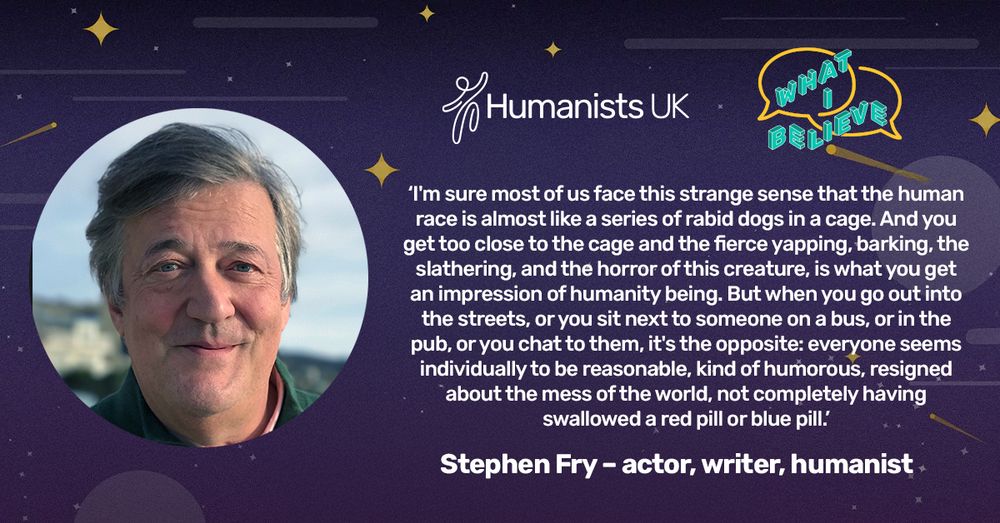 Humanists UK
WHAT I BELIEVE

“I’m sure most of us face this strange sense that the human race is almost like a series of rabid dogs in a cage. And you get too close to the cage and the fierce yapping, barking, the slathering, and the horror of this creature, is what you get an impression of humanity being. But when you go out into the streets, or you sit next to someone on a bus, or in the pub, or you chat to them, it's the opposite: everyone seems individually to be reasonable, kind of humorous, resigned about the mess of the world, not completely having swallowed a red pill or blue pill.”

Stephen Fry – actor, writer, humanist