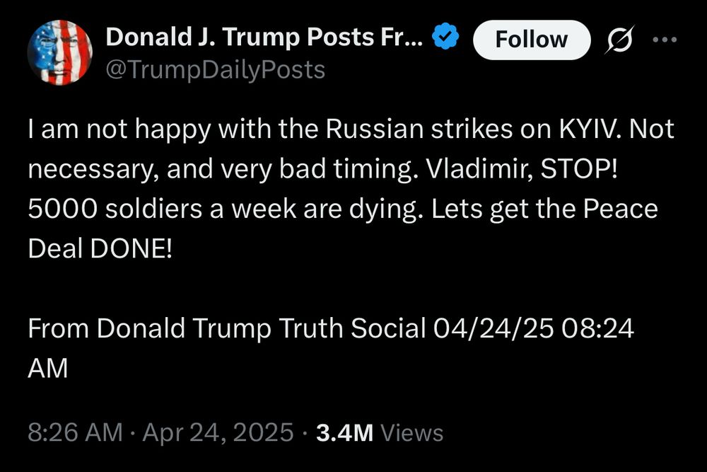 Donald J. Trump Posts Fr... &
@TrumpDailyPosts
Follow
I am not happy with the Russian strikes on KYIV. Not necessary, and very bad timing. Vladimir, STOP!
5000 soldiers a week are dying. Lets get the Peace
Deal DONE!
From Donald Trump Truth Social 04/24/25 08:24
AM
8:26 AM • Apr 24, 2025 • 3.4M Views