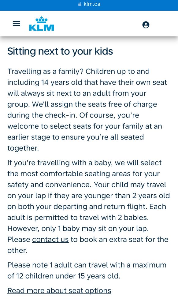 • kIm.ca
= KiM
Sitting next to your kids
Travelling as a family? Children up to and including 14 years old that have their own seat will always sit next to an adult from your group. We'll assign the seats free of charge during the check-in. Of course, you're welcome to select seats for your family at an earlier stage to ensure you're all seated together.
If you're travelling with a baby, we will select the most comfortable seating areas for your safety and convenience. Your child may travel on your lap if they are younger than 2 years old on both your departing and return flight. Each adult is permitted to travel with 2 babies.
However, only 1 baby may sit on your lap.
Please contact us to book an extra seat for the other.
Please note 1 adult can travel with a maximum of 12 children under 15 years old.
Read more about seat options