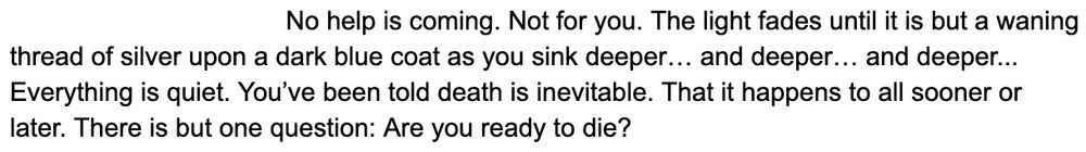 No help is coming. Not for you. The light fades until it is but a waning thread of silver upon a dark blue coat as you sink deeper... and deeper... and deeper... Everything is quiet. You've been told death is inevitable. That it happens to all sooner or later. There is but one question: are you ready to die?