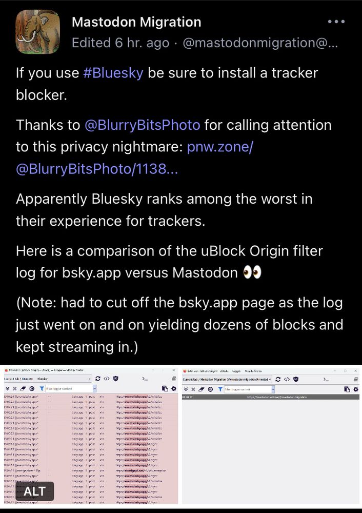 Screen cap of a post by Mastodon Migration on Mastodon: “If you use #Bluesky be sure to install a tracker blocker.
Thanks to @BlurryBitsPhoto for calling attention to this privacy nightmare: pnw.zone/ @BlurryBitsPhoto/1138….
Apparently Bluesky ranks among the worst in their experience for trackers.
Here is a comparison of the uBlock Origin filter log for bsky.app versus Mastodon
(Note: had to cut off the bsky.app page as the log just went on and on yielding dozens of blocks and
kept streaming in.)” 


post includes a screencap of a spreadsheet with some items highlighted in pink but it’s hard to see the text