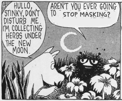 Moomin comic frame. Moomin is wading through some flowers and says "Hullo, Stinky, don't disturb me. I'm collecting herbs under the full moon"

Stinky says, with an obviously edited speech bubble, "aren't you ever going to stop masking?"