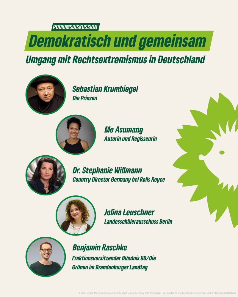 Heller Hintergrund, darauf 5 runde Porträtbilder der Gäste, neben denen jeweils ihre Namen und Bezeichnungen stehen. Überschrift des Sharepics: "Podiumsdiskussion: Demokratisch und gemeinsam. Umgang mit Rechtsextremismus in Deutschland. 
- Sebastian Krumbiegel, Die Prinzen
- Mo Asumang, Autorin und Regisseurin
- Dr. Stephanie Willmann, Country Director Germany bei Rolls Royce
- Jolina Leuschner, Landersschülerausschuss Berlin
- Benjamin Raschke, Fraktionsvorsitzender Bündnis 90/Die Grünen im Brandenburger Landtag"