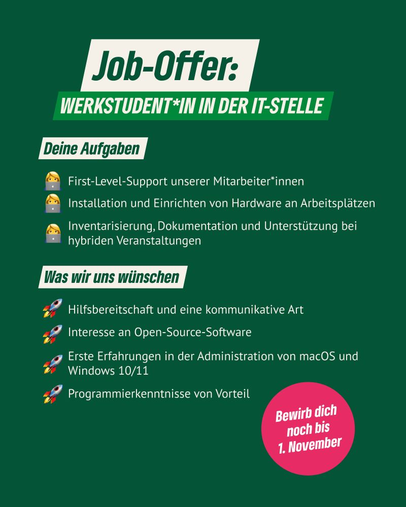 Grüner Hintergrund, darauf die Ausschreibung zur Stelle als Werkstudent*in in der IT-Stelle in Kurzfassung. 

Aufgaben: First-Level-Support, Installation von Hardware, Inventarisierung, Dokumentation, Unterstützung von hybriden Veranstaltungen. 

Was wir uns wünschen: Hilfsbereitschaft und kommunikative Art, Open-Source-Software, Erfahrungen in der Administration von macOS und Windows 10/11, Programmierkenntnisse von Vorteil“