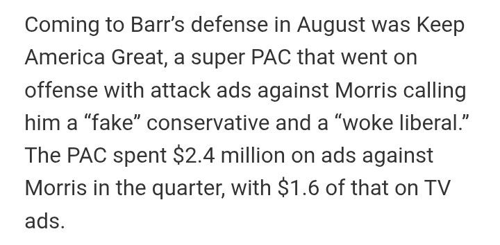Coming to Barr’s defense in August was Keep America Great, a super PAC that went on offense with attack ads against Morris calling him a “fake” conservative and a “woke liberal.” The PAC spent $2.4 million on ads against Morris in the quarter, with $1.6 of that on TV ads.
