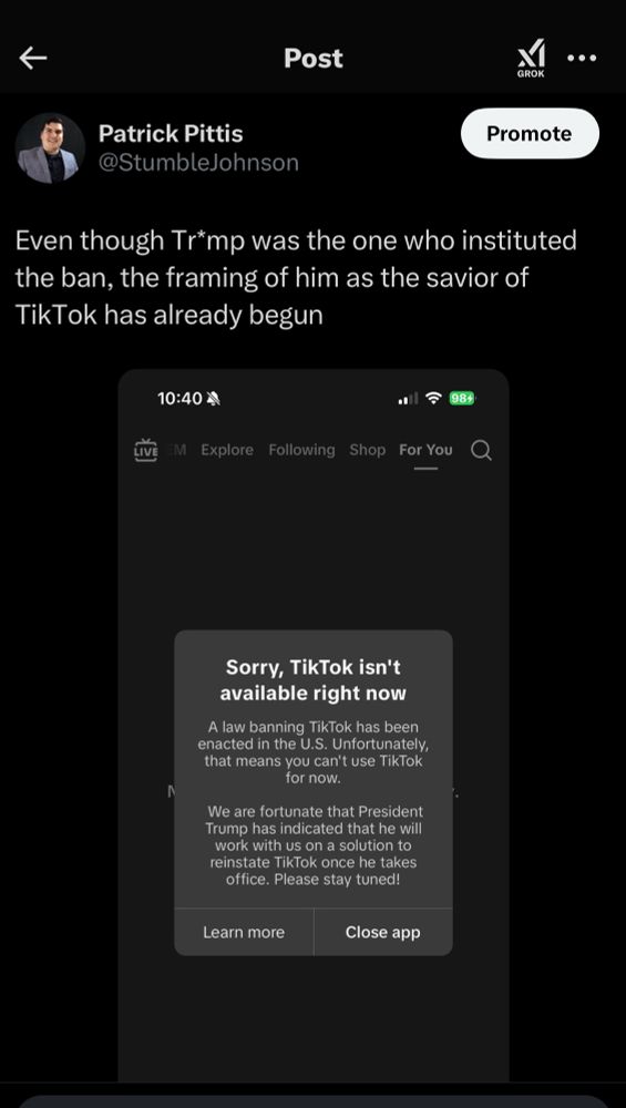 A post from Twitter that reads: “Even though Tr*mp was the one who instituted the ban, the framing of him as the savior of TikTok has already begun.” Attached to the tweet is a screenshot of the Tik Tok app with a blank screen and the error message: “Sorry, TikTok isn’t available right now. A law banning TikTok has been enacted in the U.S. Unfortunately, that means you can’t use TikTok for now. We are fortunate that President Trump has indicated that he will work with us on a solution to reinstate TikTok once he takes office. Please stay tuned!”