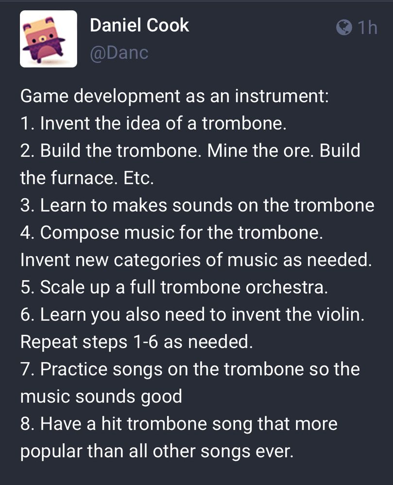 This meme by Daniel Cook compares game dev to inventing a trombone: Game development as an instrument:
1. Invent the idea of a trombone.
2. Build the trombone. Mine the ore. Build the furnace. Etc.
3. Learn to makes sounds on the trombone
4. Compose music for the trombone.
Invent new categories of music as needed.
5. Scale up a full trombone orchestra.
6. Learn you also need to invent the violin.
Repeat steps 1-6 as needed.
7. Practice songs on the trombone so the music sounds good
8. Have a hit trombone song that more popular than all other songs ever.