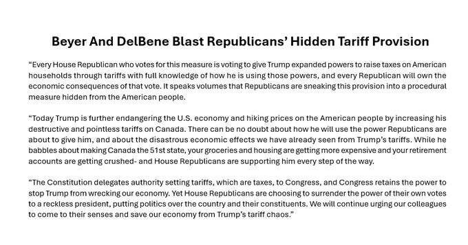 
Beyer And DelBene Blast Republicans’ Hidden Tariff Provision
Washington, March 11, 2025

U.S. Representatives Don Beyer (D-VA) and Suzan DelBene (D-WA), who serve on the House Ways and Means Subcommittee on Trade, today issued a joint statement on a House vote on a provision hidden in a Republican rule that would effectively surrender congressional power over raising taxes and tariffs on the American people to Trump. The vote comes on a day when Trump announced huge new tariffs on one of America’s closest allies, amid widening economic damage from his chaotic trade policy.

Beyer and DelBene said:

“Every House Republican who votes for this measure is voting to give Trump expanded powers to raise taxes on American households through tariffs with full knowledge of how he is using those powers, and every Republican will own the economic consequences of that vote. It speaks volumes that Republicans are sneaking this provision into a procedural measure hidden from the American people.

“Today Trump is further endangering the U.S. economy and hiking prices on the American people by increasing his destructive and pointless tariffs on Canada. There can be no doubt about how he will use the power Republicans are about to give him, and about the disastrous economic effects we have already seen from Trump’s tariffs. While he babbles about making Canada the 51st state, your groceries and housing are getting more expensive and your retirement accounts are getting crushed- and House Republicans are supporting him every step of the way.

“The Constitution delegates authority setting tariffs, which are taxes, to Congress, and Congress retains the power to stop Trump from wrecking our economy. Yet House Republicans are choosing to surrender the power of their own votes to a reckless president, putting politics over the country and their constituents. We will continue urging our colleagues to come to their senses and save our economy from Trump’s tariff chaos.”