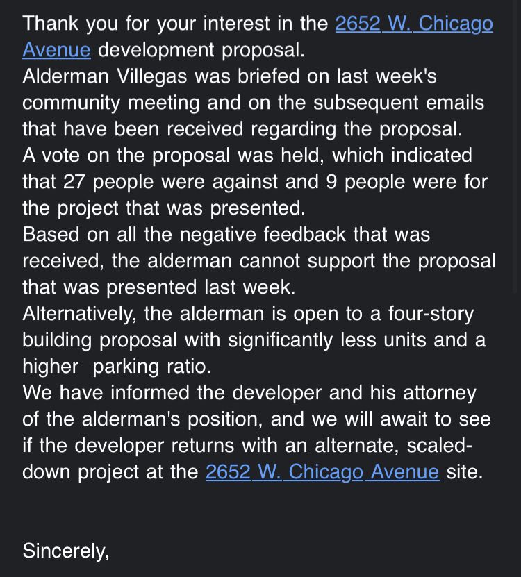 Thank you for your interest in the 2652 W. Chicago
Avenue development proposal.
Alderman Villegas was briefed on last week's community meeting and on the subsequent emails that have been received regarding the proposal.
A vote on the proposal was held, which indicated that 27 people were against and 9 people were for the project that was presented.
Based on all the negative feedback that was received, the alderman cannot support the proposal that was presented last week.
Alternatively, the alderman is open to a four-story building proposal with significantly less units and a higher parking ratio.
We have informed the developer and his attorney of the alderman's position, and we will await to see if the developer returns with an alternate, scaled-down project at the 2652 W. Chicago Avenue site.
Sincerely,