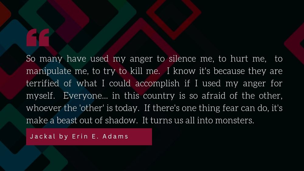 A quote on a geometric background. Reads:
"so many have used my anger to silence me, to hurt me, to manipulate me, to try to kill me.  I know it's because they are terrified of what I could accomplish if I used my anger for myself.  Everyone... in this country is so afraid of the other, whoever the 'other' is today.  If there's one thing fear can do, it's make a beast out of shadow.  It turns us all into monsters."
Jackal by Erin E Adams