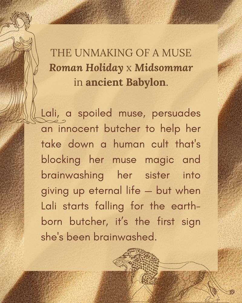 A background of sand with an illustration of a mesopotamian goddess and a lion, with the text: "THE UNMAKING OF A MUSE, Roman Holiday x Midsommar in ancient Babylon. Lali, a spoiled muse, persuades an innocent butcher to help her take down a human cult that's blocking her muse magic and brainwashing her sister into giving up eternal life — but when Lali starts falling for the earth-born butcher, it’s the first sign she's been brainwashed."
