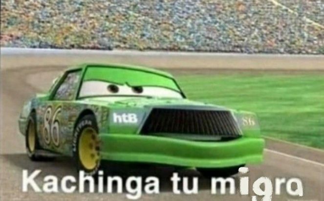 Green annoying fellow from cars 1, the movie. Chick Hicks is the characters name. Chick is a green , boxcar racer, with yellow tire rims, decked in sponsorship stickers and a mustache like every asshole— it’s a rhombus shaped mustache. His windshield eyes are scrunched and his face is mid sentence. The screencap is from a side interview with Chick where he is boasting, saying Kachiga, Kachiga. This is a meme of that scene: the meme is classic Arial Bold font, saying Kachinga tu Madre. However, the word Madre has been poorly remixed to say Migra. The meme in this post now saying Kachinga tu Migra