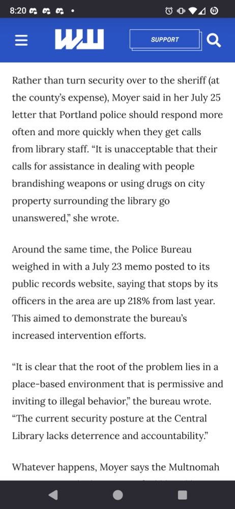 Rather than turn security over to the sheriff (at the county’s expense), Moyer said in her July 25 letter that Portland police should respond more often and more quickly when they get calls from library staff. “It is unacceptable that their calls for assistance in dealing with people brandishing weapons or using drugs on city property surrounding the library go unanswered,” she wrote.

Around the same time, the Police Bureau weighed in with a July 23 memo posted to its public records website, saying that stops by its officers in the area are up 218% from last year. This aimed to demonstrate the bureau’s increased intervention efforts.

“It is clear that the root of the problem lies in a place-based environment that is permissive and inviting to illegal behavior,” the bureau wrote. “The current security posture at the Central Library lacks deterrence and accountability.”