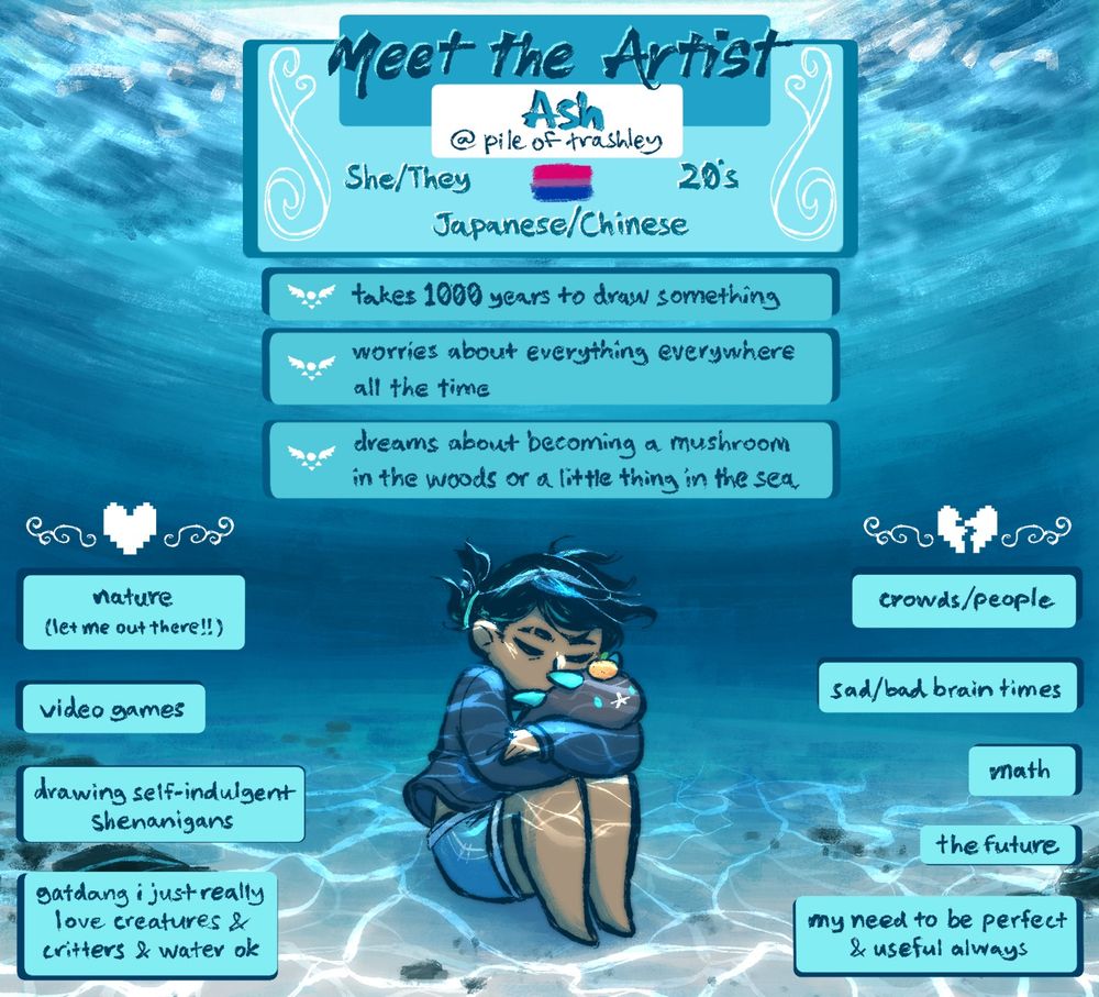 A "Meet the Artist" drawing. A person is sitting on the sandy floor at the bottom of a shallow blue ocean. The person's a figure with tan skin & black hair wearing a sweatshirt & jean shorts. They're sitting with their knees drawn up to their chest in the lower center of the pic, cradling the Pokemon Pyukumuku in their arms. Boxes of text surround the person that say, "Meet the Artist. Ash @ pile of trashley. She/they, Bi, twenties, Japanese/Chinese. Takes 1000 years to draw something. Worries about everything everywhere all the time. Dreams about becoming a mushroom in the woods or a little thing in the sea." Text to the left & right of the person say, "Likes: nature (let me out there!), video games, drawing self-indulgent shenanigans, gatdang i just really love creatures & critters & water ok. Dislikes: crowds/people, sad/bad brain times, math, the future, my need to be perfect & useful always."