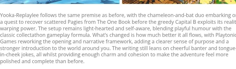 Extract from game review for Yooka-Replayee:
Yooka-Replaylee follows the same premise as before, with the chameleon-and-bat duo embarking on a quest to recover scattered Pagies from The One Book before the greedy Capital B exploits its reality-warping power. The setup remains light-hearted and self-aware, blending playful humour with the classic collectathon gameplay formula. What’s changed is how much better it all flows, with Playtonic Games reworking the opening and narrative framework, adding a clearer sense of purpose and a stronger introduction to the world around you. The writing still leans on cheerful banter and tongue-in-cheek jokes, all whilst providing enough charm and cohesion to make the adventure feel more polished and complete than before.
