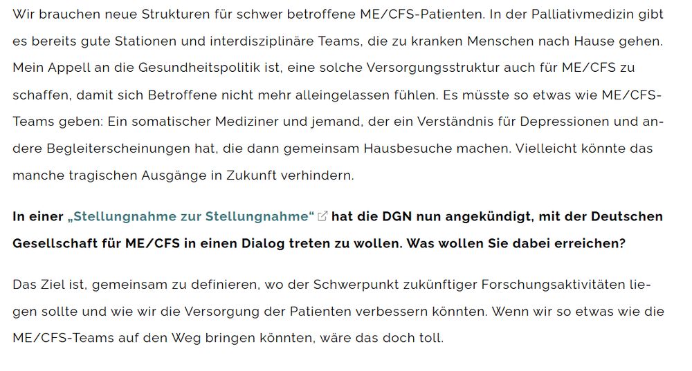 Auszug aus dem Interview mit DGN-Generalsekretär Peter Berlit: 

Berlit: Wir brauchen neue Strukturen für schwer betroffene ME/CFS-Patienten. In der Palliativmedizin gibt es bereits gute Stationen und interdisziplinäre Teams, die zu kranken Menschen nach Hause gehen. Mein Appell an die Gesundheitspolitik ist, eine solche Versorgungsstruktur auch für ME/CFS zu schaffen, damit sich Betroffene nicht mehr alleingelassen fühlen. Es müsste so etwas wie ME/CFS-Teams geben: Ein somatischer Mediziner und jemand, der ein Verständnis für Depressionen und andere Begleiterscheinungen hat, die dann gemeinsam Hausbesuche machen. Vielleicht könnte das manche tragischen Ausgänge in Zukunft verhindern.

Frage: In einer „Stellungnahme zur Stellungnahme“ hat die DGN nun angekündigt, mit der Deutschen Gesellschaft für ME/CFS in einen Dialog treten zu wollen. Was wollen Sie dabei erreichen?

Berlit: Das Ziel ist, gemeinsam zu definieren, wo der Schwerpunkt zukünftiger Forschungsaktivitäten liegen sollte und wie wir die Versorgung der Patienten verbessern könnten. Wenn wir so etwas wie die ME/CFS-Teams auf den Weg bringen könnten, wäre das doch toll.