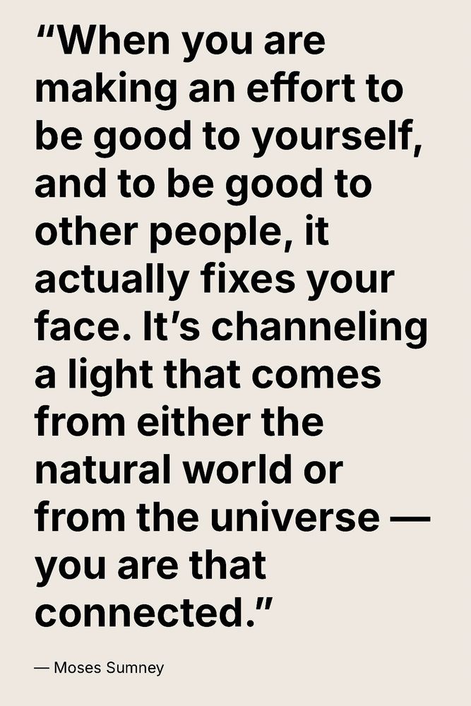 Quote from model musician Moses Sumney

“When you are making an effort to be good to yourself, & other people, it actually fixes your face. It’s channeling a light that comes from either the natural world or from the universe-you are that connected.”