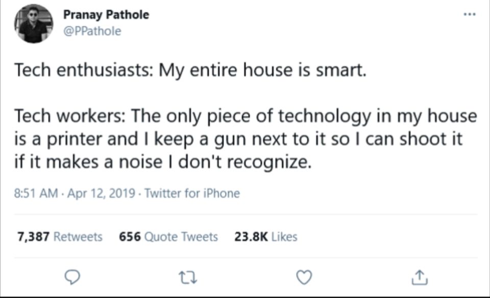 Slightly blurry screenshot of a tweet from user Pranay Pathole @PPathole that says

Tech enthusiasts: My entire house is smart.

Tech workers: The only piece of technology in my house is a printer and I keep a gun next to it so I can shoot it if it makes a noise I don't recognize.

Tweeted at 8:51 AM on April 12, 2019. 