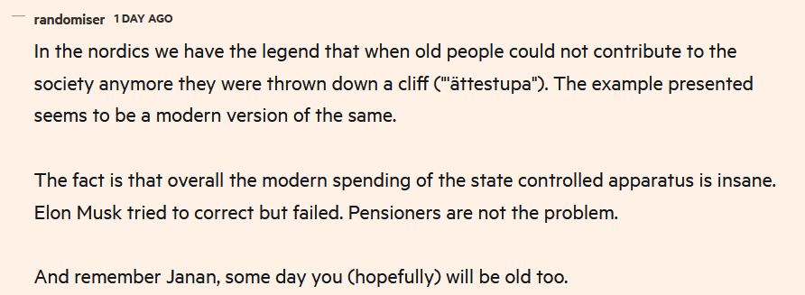 
FT comment: In the nordics we have the legend that when old people could not contribute to the society anymore they were thrown down a cliff ("'ättestupa"). The example presented seems to be a modern version of the same.

The fact is that overall the modern spending of the state controlled apparatus is insane. Elon Musk tried to correct but failed. Pensioners are not the problem.

And remember Janan, some day you (hopefully) will be old too.