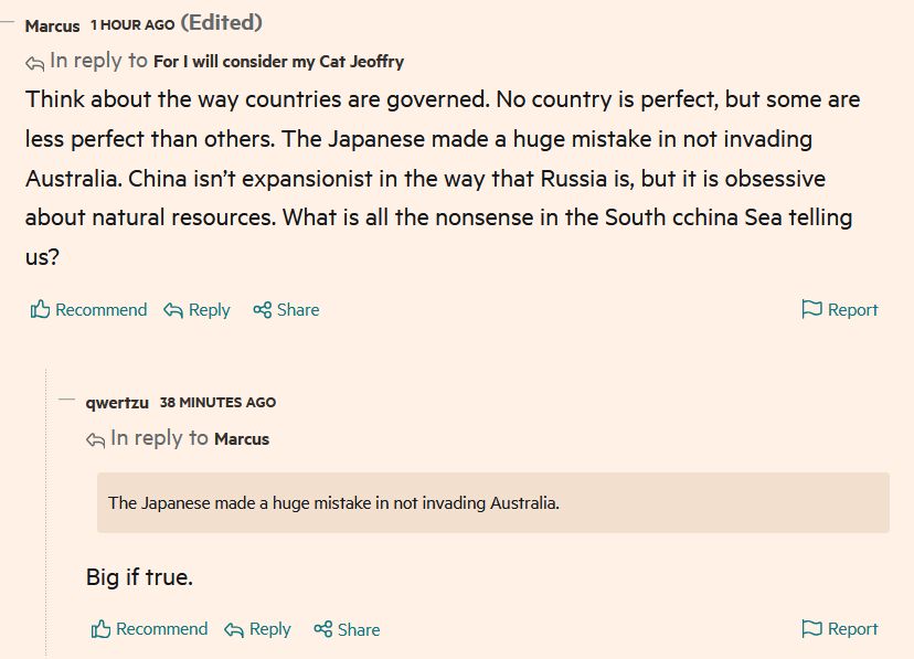 FT comment: Think about the way countries are governed. No country is perfect, but some are less perfect than others. The Japanese made a huge mistake in not invading Australia. China isn’t expansionist in the way that Russia is, but it is obsessive about natural resources. What is all the nonsense in the South cchina Sea telling us?

Reply reads: Big if true