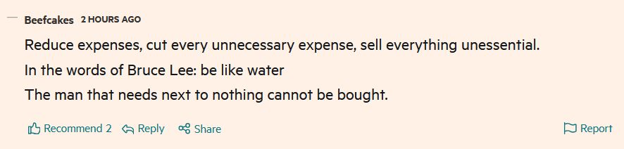 FT comment: "Reduce expenses, cut every unnecessary expense, sell everything unessential.
In the words of Bruce Lee: be like water
The man that needs next to nothing cannot be bought."