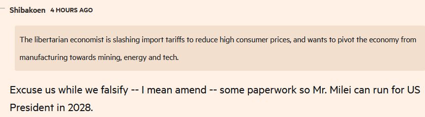 FT comment "The libertarian economist is slashing import tariffs to reduce high consumer prices, and wants to pivot the economy from manufacturing towards mining, energy and tech." Excuse us while we falsify -- I mean amend -- some paperwork so Mr. Milei can run for US President in 2028