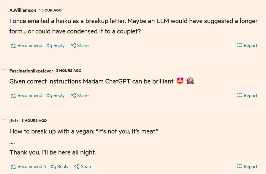 Several consecutive FT comments: "I once emailed a haiku as a breakup letter. Maybe an LLM would have suggested a longer form... or could have condensed it to a couplet?"
"Given correct instructions Madam ChatGPT can be brilliant 🤩🙊"
"How to break up with a vegan: “it’s not you, it’s meat.”
….
Thank you, I’ll be here all night."