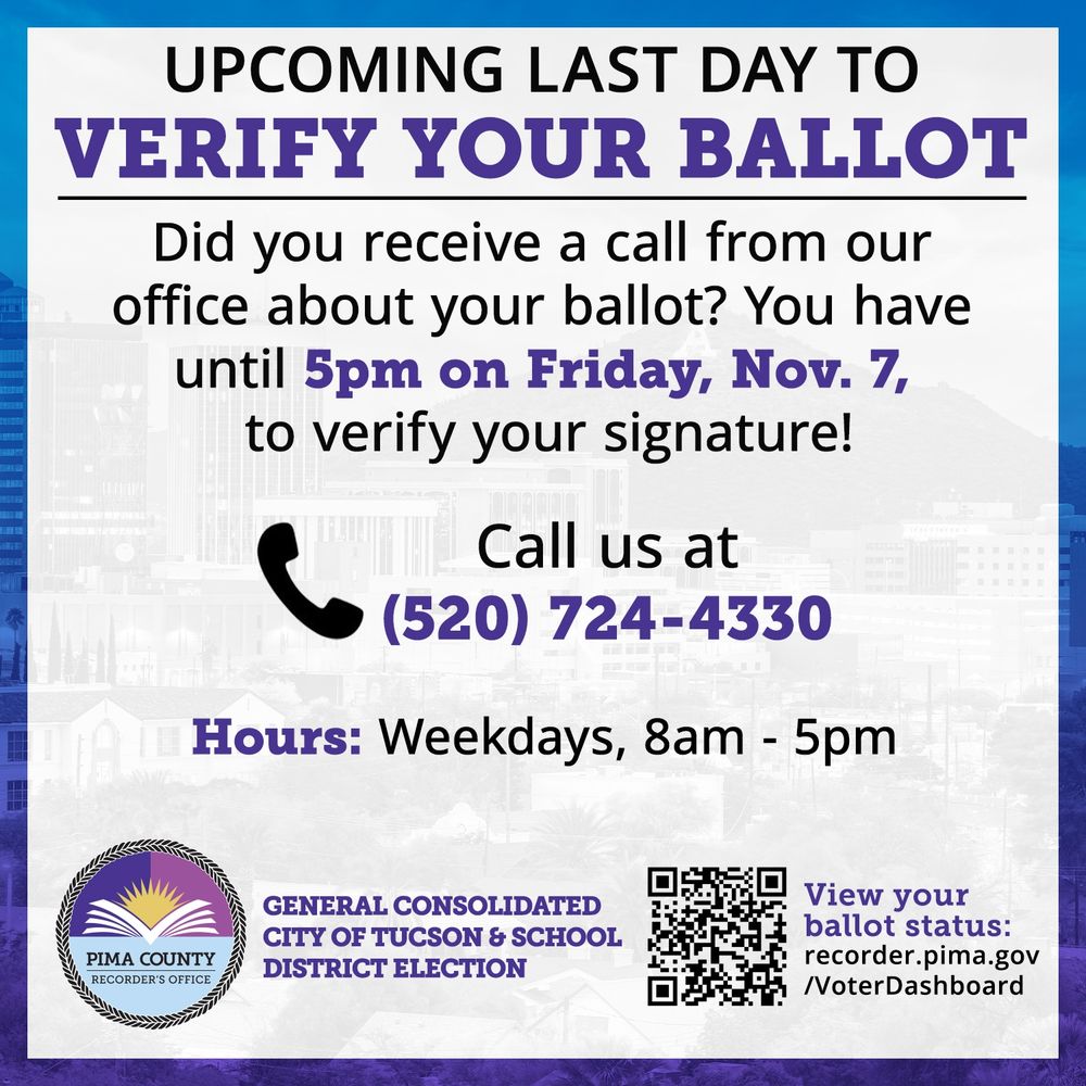 Upcoming last day to verify your ballot. Did you receive a call from our office about your ballot? You have until 5 pm on Friday, November 7, to verify your ballot! Call us at 520-724-4330. Hours: Weekdays, 8am- 5pm. View your ballot status: recorder.pima.gov/VoterDashboard. General Consolidated City of Tucson & School District Election.
