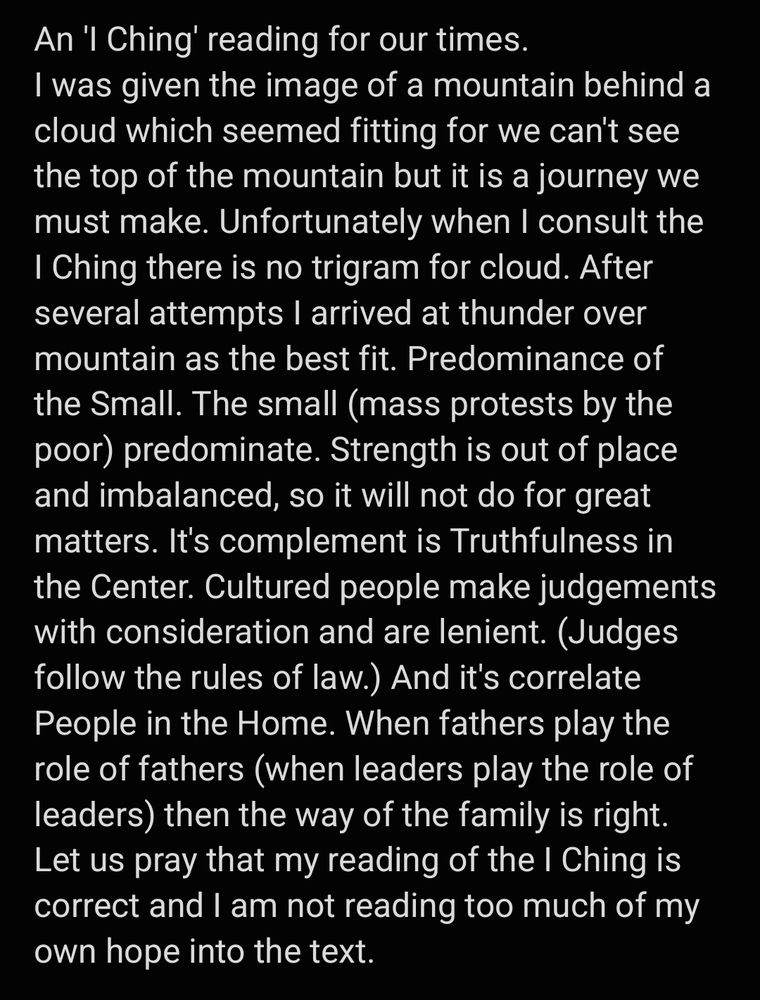 An 'I Ching' reading for our times. 
I was given the image of a mountain behind a cloud which seemed fitting for we can't see the top of the mountain but it is a journey we must make. Unfortunately when I consult the I Ching there is no trigram for cloud. After several attempts I arrived at thunder over mountain as the best fit. Predominance of the Small. The small (mass protests by the poor) predominate. Strength is out of place and imbalanced, so it will not do for great matters. It's complement is Truthfulness in the Center. Cultured people make judgements with consideration and are lenient. (Judges follow the rules of law.) And it's correlate People in the Home. When fathers play the role of fathers (when leaders play the role of leaders) then the way of the family is right. Let us pray that my reading of the I Ching is correct and I am not reading too much of my own hope into the text.
