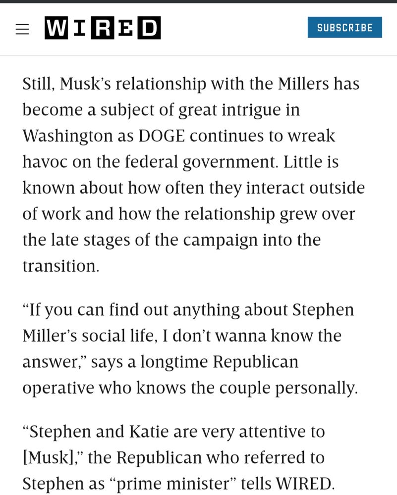 Still, Musk’s relationship with the Millers has become a subject of great intrigue in Washington as DOGE continues to wreak havoc on the federal government. Little is known about how often they interact outside of work and how the relationship grew over the late stages of the campaign into the transition.

“If you can find out anything about Stephen Miller’s social life, I don’t wanna know the answer,” says a longtime Republican operative who knows the couple personally.

“Stephen and Katie are very attentive to [Musk],” the Republican who referred to