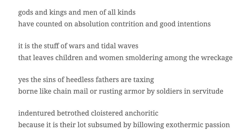 gods and kings and men of all kinds
have counted on absolution contrition and good intentions

it is the stuff of wars and tidal waves
that leaves children and women smoldering among the wreckage

yes the sins of heedless fathers are taxing
borne like chain mail or rusting armor by soldiers in servitude

indentured betrothed cloistered anchoritic
because it is their lot subsumed by billowing exothermic passion