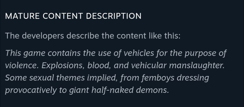 Mature Content Description
The developers describe the content like this:

This game contains the use of vehicles for the purpose of violence. Explosions, blood, and vehicular manslaughter. Some sexual themes implied, from femboys dressing provocatively to giant half-naked demons.