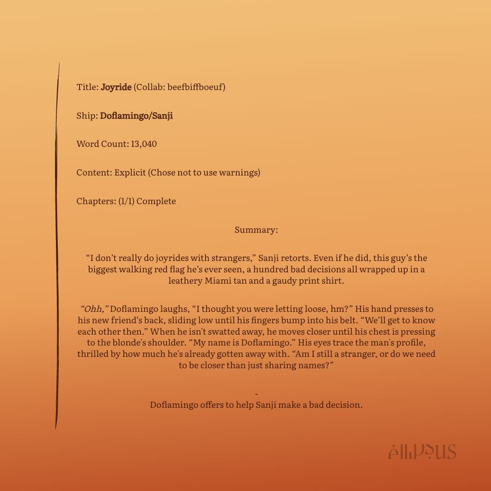 Title: Joyride (Collab: beefbiffboeuf)
Ship: Doflamingo/Sanji
Word Count: 13,040
Content: Explicit (Chose not to use warnings)
Chapters: (1/1) Complete
Summary:
"I don't really do joyrides with strangers," Sanji retorts. Even if he did, this guy's the biggest walking red flag he's ever seen, a hundred bad decisions all wrapped up in a leathery Miami tan and a gaudy print shirt.
"Ohh," Doflamingo laughs, "I thought you were letting loose, hm?" His hand presses to his new friend's back, sliding low until his fingers bump into his belt. "We'll get to know each other then." When he isn't swatted away, he moves closer until his chest is pressing to the blonde's shoulder. "My name is Doflamingo." His eyes trace the man's profile, thrilled by how much he's already gotten away with. "Am I still a stranger, or do we need to be closer than just sharing names?"
Doflamingo offers to help Sanji make a bad decision.